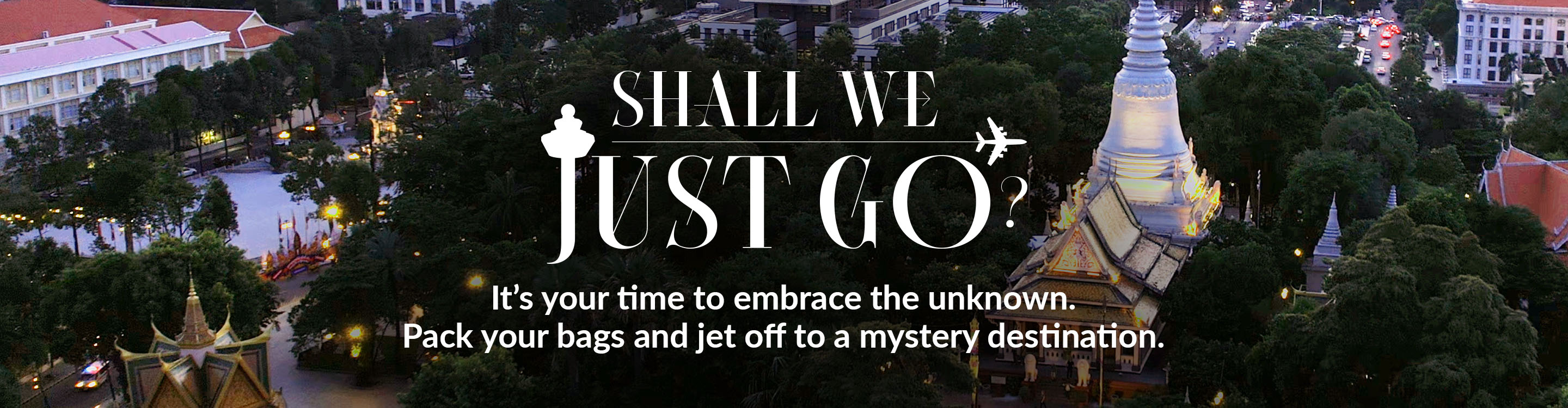 Shall We Just Go? It's your time to embrace the unknown. Pack your bags and jet off to a mystery destination.